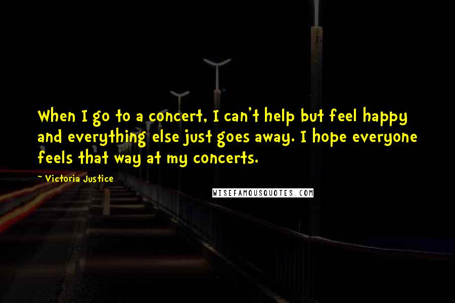 Victoria Justice Quotes: When I go to a concert, I can't help but feel happy and everything else just goes away. I hope everyone feels that way at my concerts.