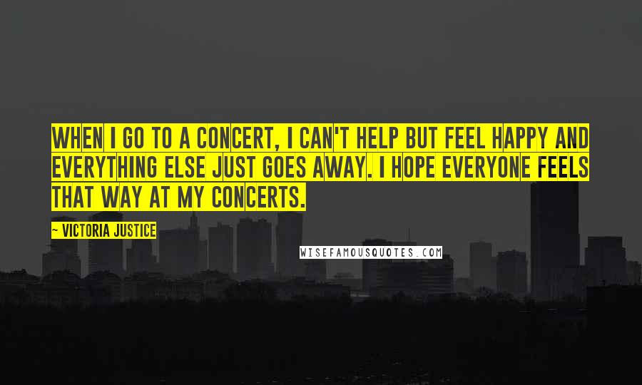 Victoria Justice Quotes: When I go to a concert, I can't help but feel happy and everything else just goes away. I hope everyone feels that way at my concerts.