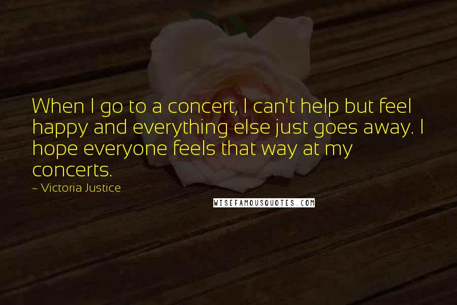 Victoria Justice Quotes: When I go to a concert, I can't help but feel happy and everything else just goes away. I hope everyone feels that way at my concerts.
