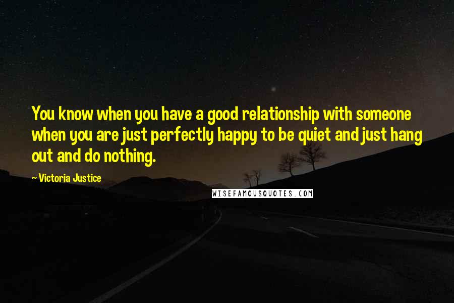 Victoria Justice Quotes: You know when you have a good relationship with someone when you are just perfectly happy to be quiet and just hang out and do nothing.