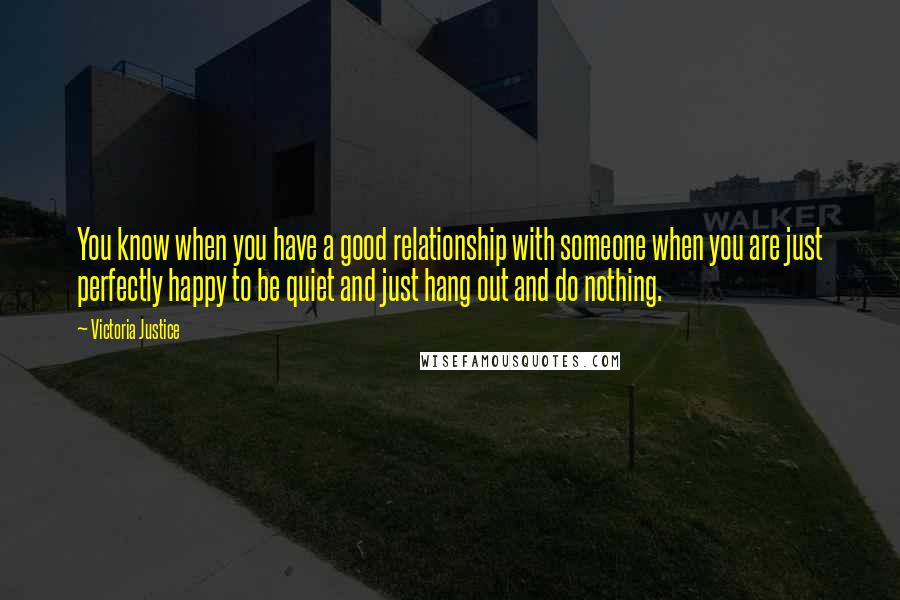 Victoria Justice Quotes: You know when you have a good relationship with someone when you are just perfectly happy to be quiet and just hang out and do nothing.