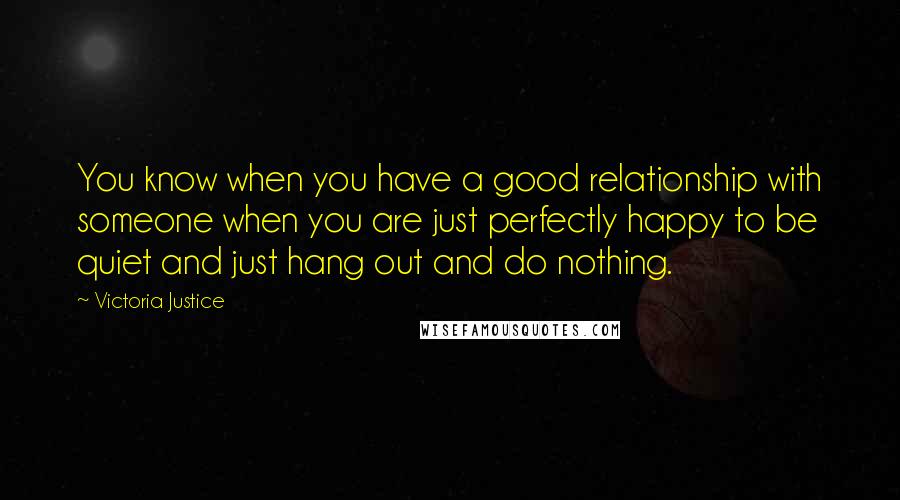 Victoria Justice Quotes: You know when you have a good relationship with someone when you are just perfectly happy to be quiet and just hang out and do nothing.