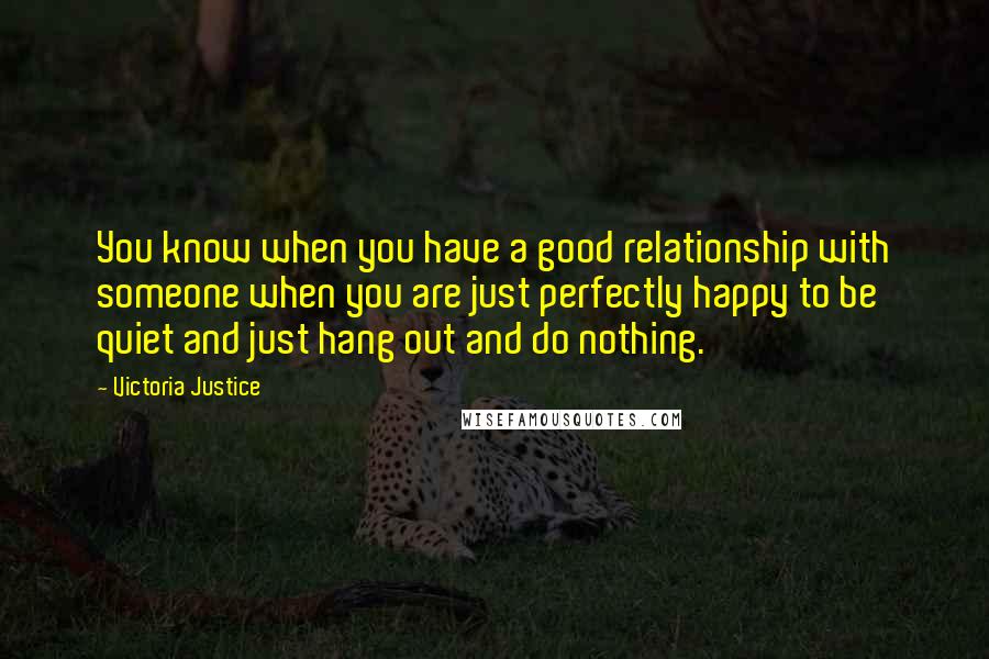 Victoria Justice Quotes: You know when you have a good relationship with someone when you are just perfectly happy to be quiet and just hang out and do nothing.