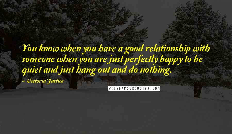 Victoria Justice Quotes: You know when you have a good relationship with someone when you are just perfectly happy to be quiet and just hang out and do nothing.