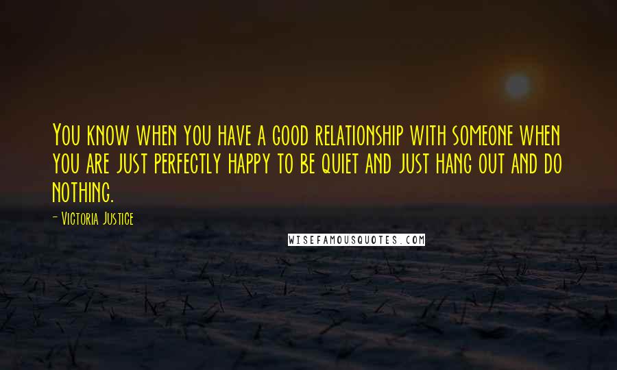 Victoria Justice Quotes: You know when you have a good relationship with someone when you are just perfectly happy to be quiet and just hang out and do nothing.