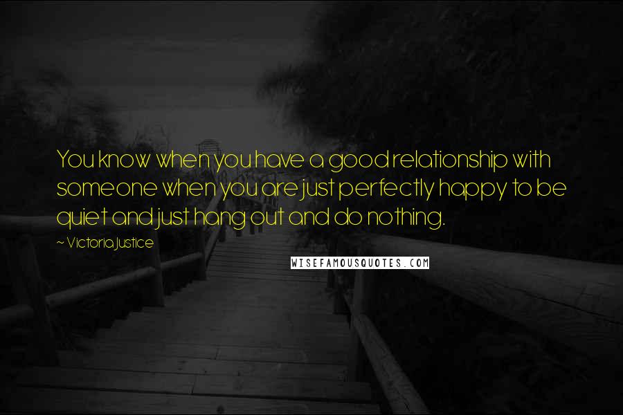 Victoria Justice Quotes: You know when you have a good relationship with someone when you are just perfectly happy to be quiet and just hang out and do nothing.