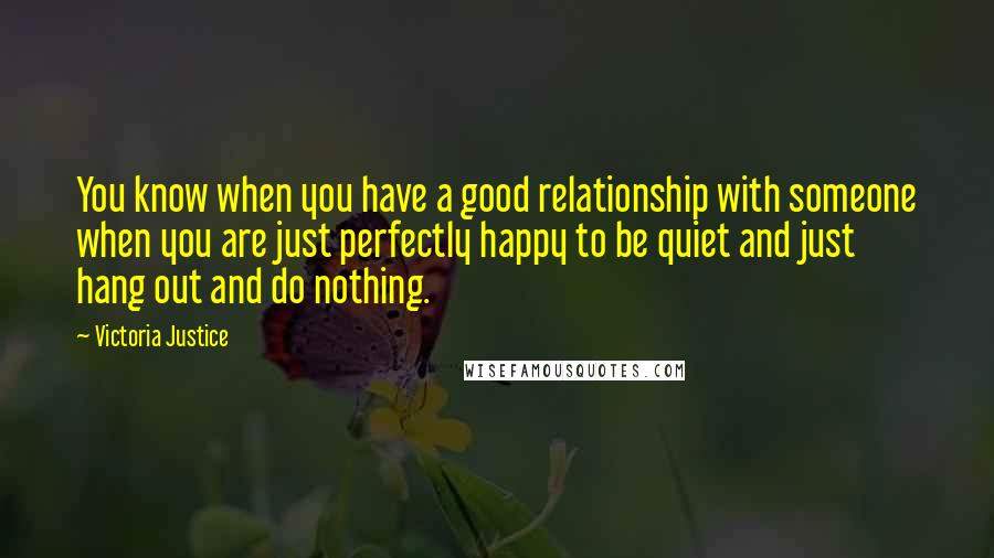 Victoria Justice Quotes: You know when you have a good relationship with someone when you are just perfectly happy to be quiet and just hang out and do nothing.