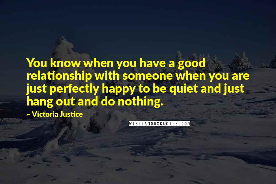 Victoria Justice Quotes: You know when you have a good relationship with someone when you are just perfectly happy to be quiet and just hang out and do nothing.