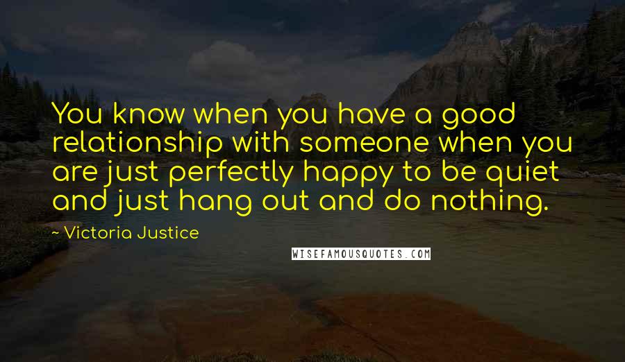 Victoria Justice Quotes: You know when you have a good relationship with someone when you are just perfectly happy to be quiet and just hang out and do nothing.