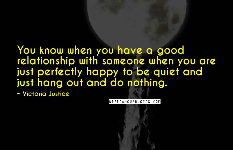 Victoria Justice Quotes: You know when you have a good relationship with someone when you are just perfectly happy to be quiet and just hang out and do nothing.