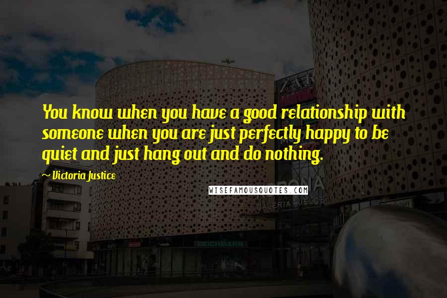 Victoria Justice Quotes: You know when you have a good relationship with someone when you are just perfectly happy to be quiet and just hang out and do nothing.