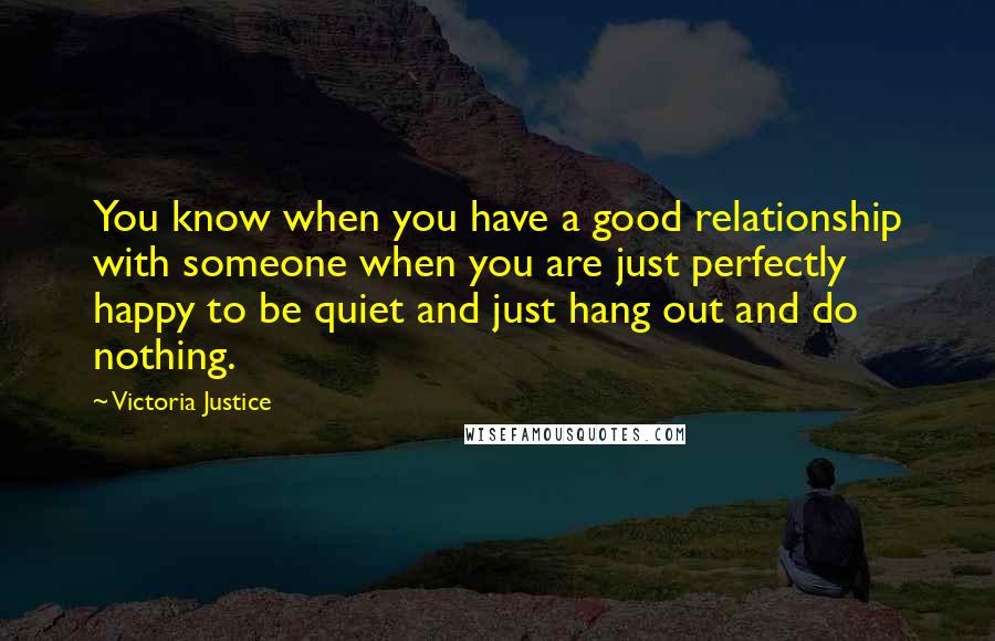 Victoria Justice Quotes: You know when you have a good relationship with someone when you are just perfectly happy to be quiet and just hang out and do nothing.