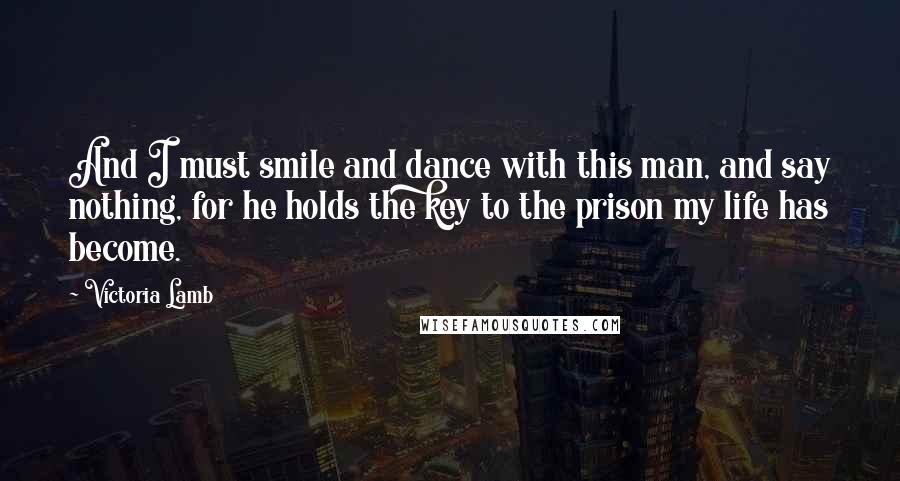 Victoria Lamb Quotes: And I must smile and dance with this man, and say nothing, for he holds the key to the prison my life has become.