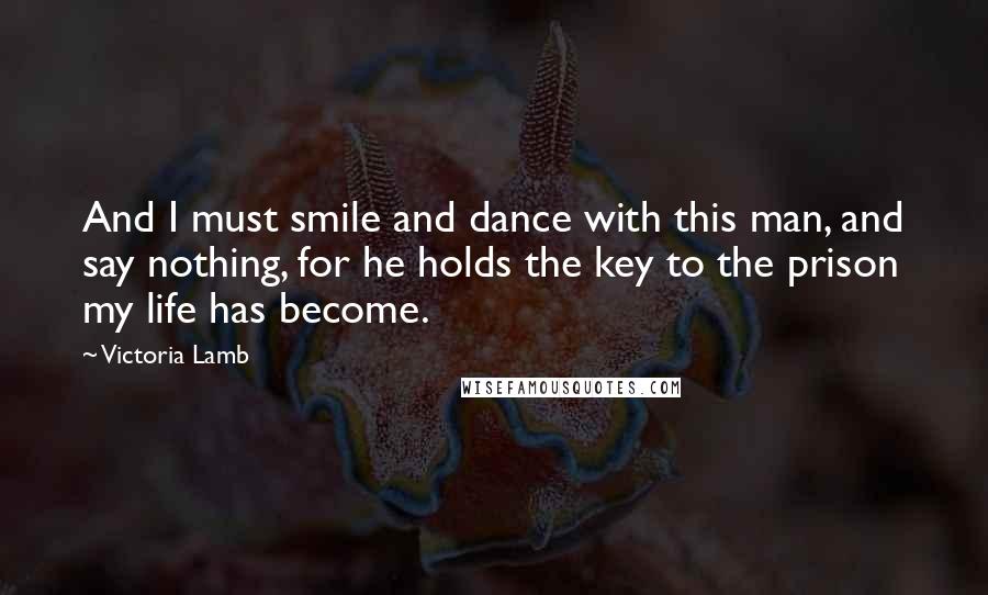Victoria Lamb Quotes: And I must smile and dance with this man, and say nothing, for he holds the key to the prison my life has become.