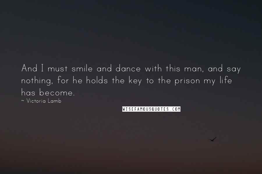 Victoria Lamb Quotes: And I must smile and dance with this man, and say nothing, for he holds the key to the prison my life has become.