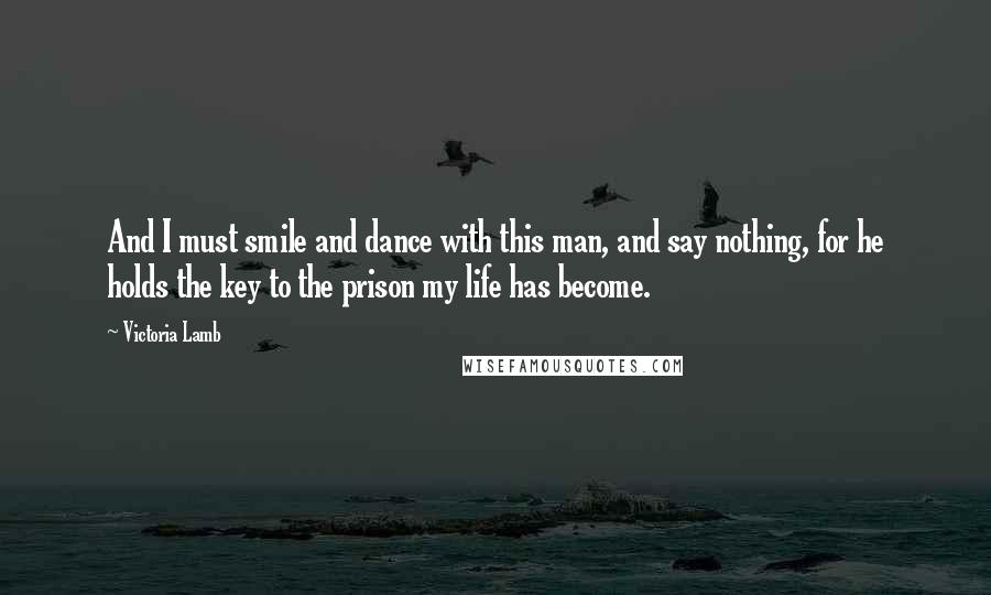 Victoria Lamb Quotes: And I must smile and dance with this man, and say nothing, for he holds the key to the prison my life has become.