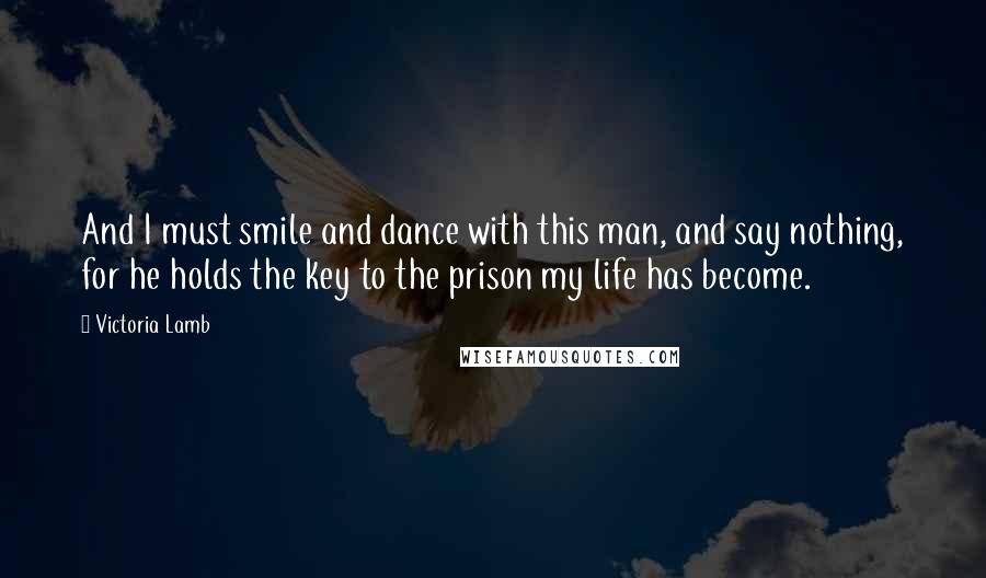 Victoria Lamb Quotes: And I must smile and dance with this man, and say nothing, for he holds the key to the prison my life has become.