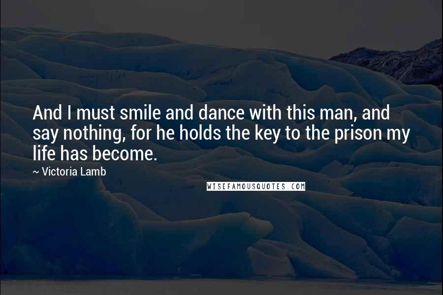 Victoria Lamb Quotes: And I must smile and dance with this man, and say nothing, for he holds the key to the prison my life has become.