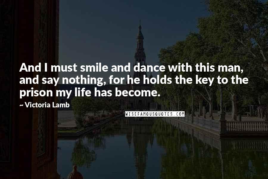 Victoria Lamb Quotes: And I must smile and dance with this man, and say nothing, for he holds the key to the prison my life has become.