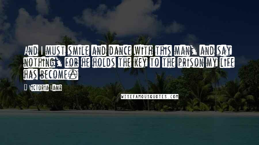 Victoria Lamb Quotes: And I must smile and dance with this man, and say nothing, for he holds the key to the prison my life has become.