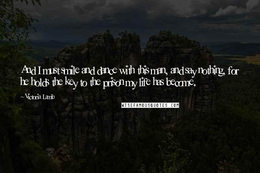 Victoria Lamb Quotes: And I must smile and dance with this man, and say nothing, for he holds the key to the prison my life has become.