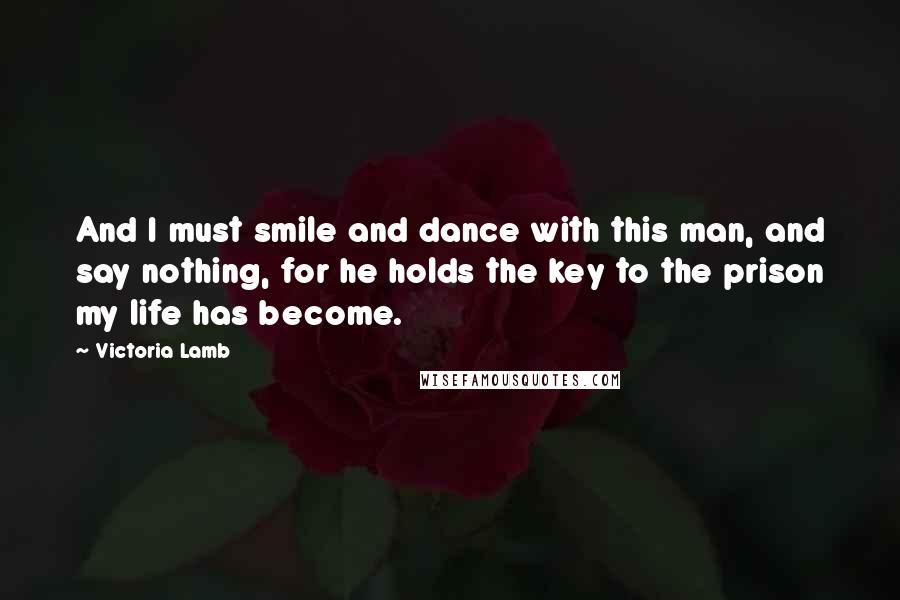Victoria Lamb Quotes: And I must smile and dance with this man, and say nothing, for he holds the key to the prison my life has become.