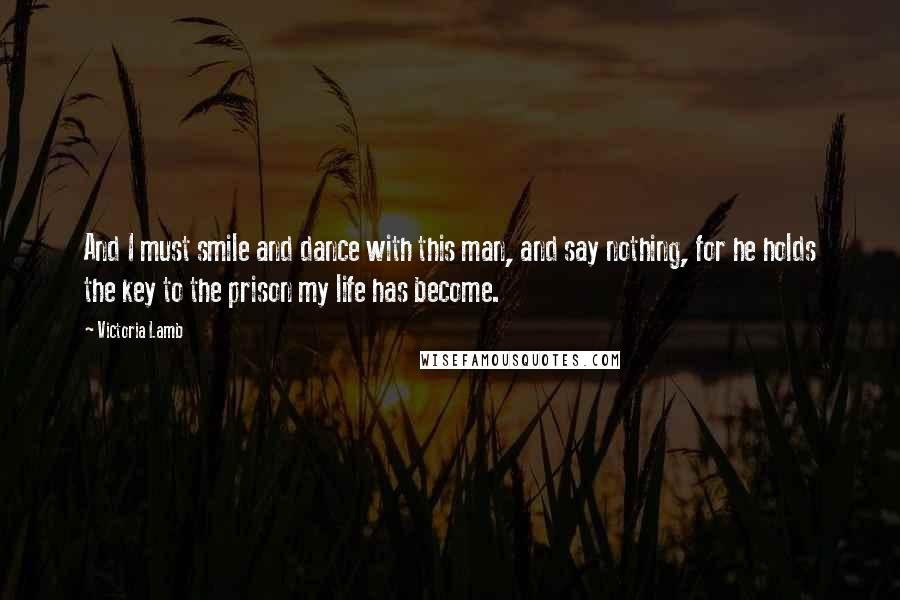 Victoria Lamb Quotes: And I must smile and dance with this man, and say nothing, for he holds the key to the prison my life has become.