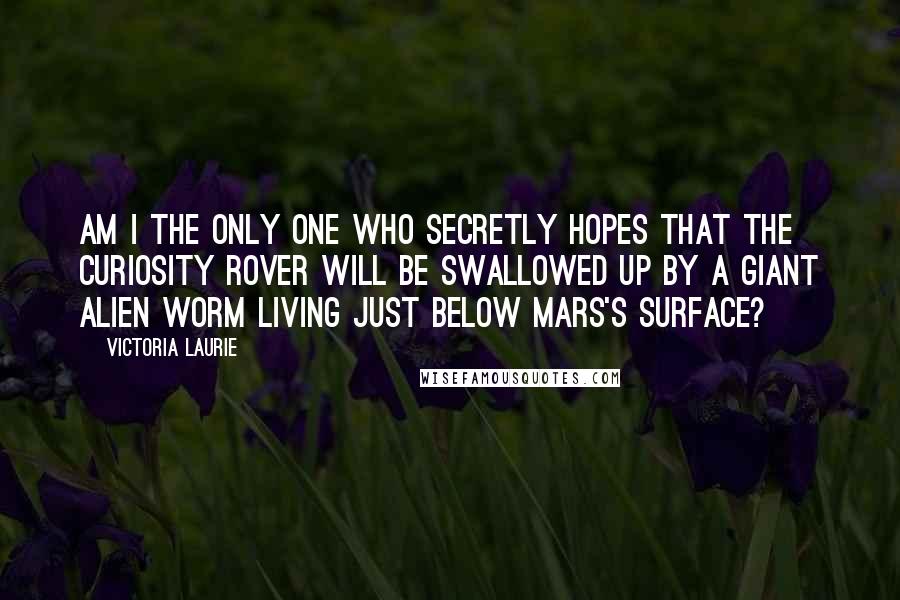 Victoria Laurie Quotes: Am I the only one who secretly hopes that the Curiosity rover will be swallowed up by a giant alien worm living just below Mars's surface?