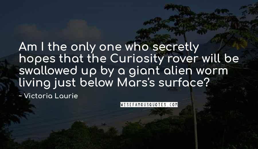 Victoria Laurie Quotes: Am I the only one who secretly hopes that the Curiosity rover will be swallowed up by a giant alien worm living just below Mars's surface?