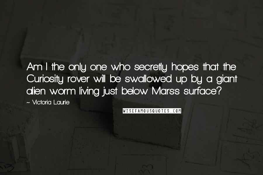 Victoria Laurie Quotes: Am I the only one who secretly hopes that the Curiosity rover will be swallowed up by a giant alien worm living just below Mars's surface?