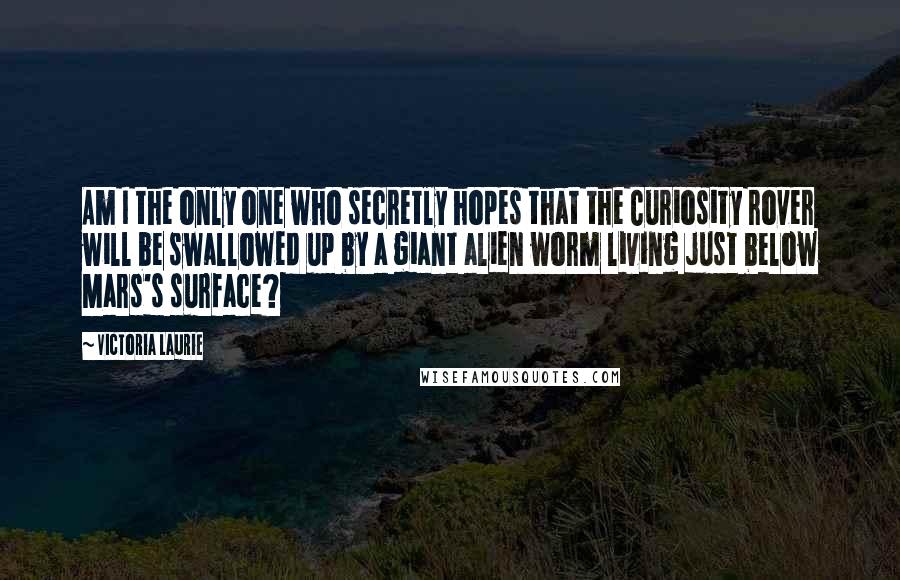 Victoria Laurie Quotes: Am I the only one who secretly hopes that the Curiosity rover will be swallowed up by a giant alien worm living just below Mars's surface?