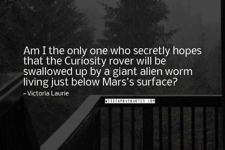 Victoria Laurie Quotes: Am I the only one who secretly hopes that the Curiosity rover will be swallowed up by a giant alien worm living just below Mars's surface?