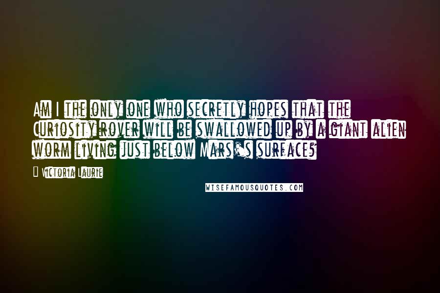 Victoria Laurie Quotes: Am I the only one who secretly hopes that the Curiosity rover will be swallowed up by a giant alien worm living just below Mars's surface?