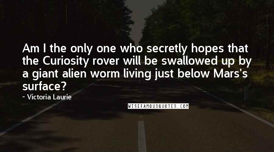 Victoria Laurie Quotes: Am I the only one who secretly hopes that the Curiosity rover will be swallowed up by a giant alien worm living just below Mars's surface?