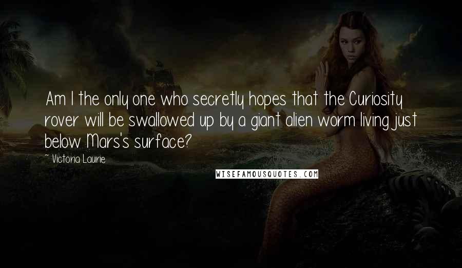 Victoria Laurie Quotes: Am I the only one who secretly hopes that the Curiosity rover will be swallowed up by a giant alien worm living just below Mars's surface?