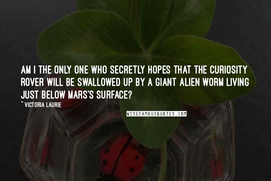 Victoria Laurie Quotes: Am I the only one who secretly hopes that the Curiosity rover will be swallowed up by a giant alien worm living just below Mars's surface?