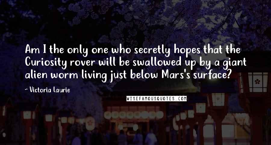 Victoria Laurie Quotes: Am I the only one who secretly hopes that the Curiosity rover will be swallowed up by a giant alien worm living just below Mars's surface?