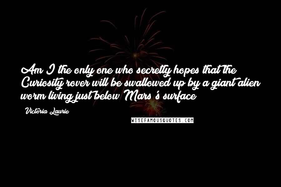 Victoria Laurie Quotes: Am I the only one who secretly hopes that the Curiosity rover will be swallowed up by a giant alien worm living just below Mars's surface?