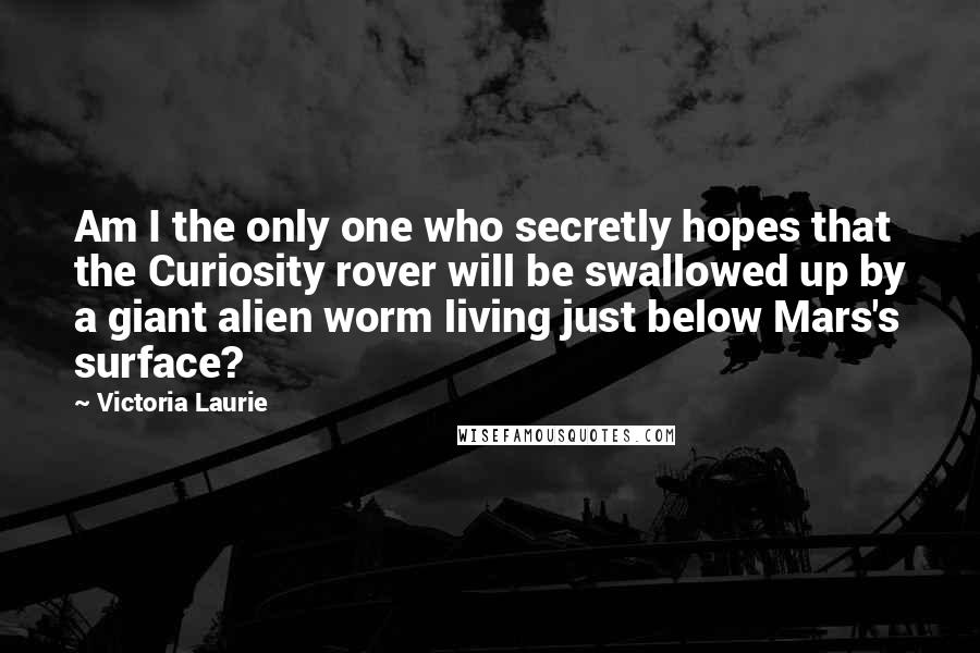 Victoria Laurie Quotes: Am I the only one who secretly hopes that the Curiosity rover will be swallowed up by a giant alien worm living just below Mars's surface?