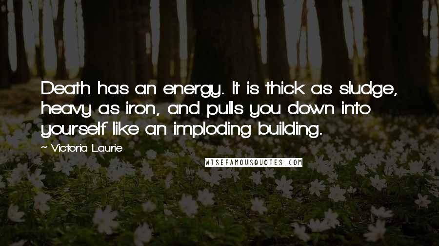 Victoria Laurie Quotes: Death has an energy. It is thick as sludge, heavy as iron, and pulls you down into yourself like an imploding building.