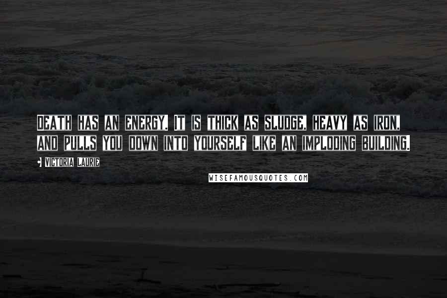 Victoria Laurie Quotes: Death has an energy. It is thick as sludge, heavy as iron, and pulls you down into yourself like an imploding building.