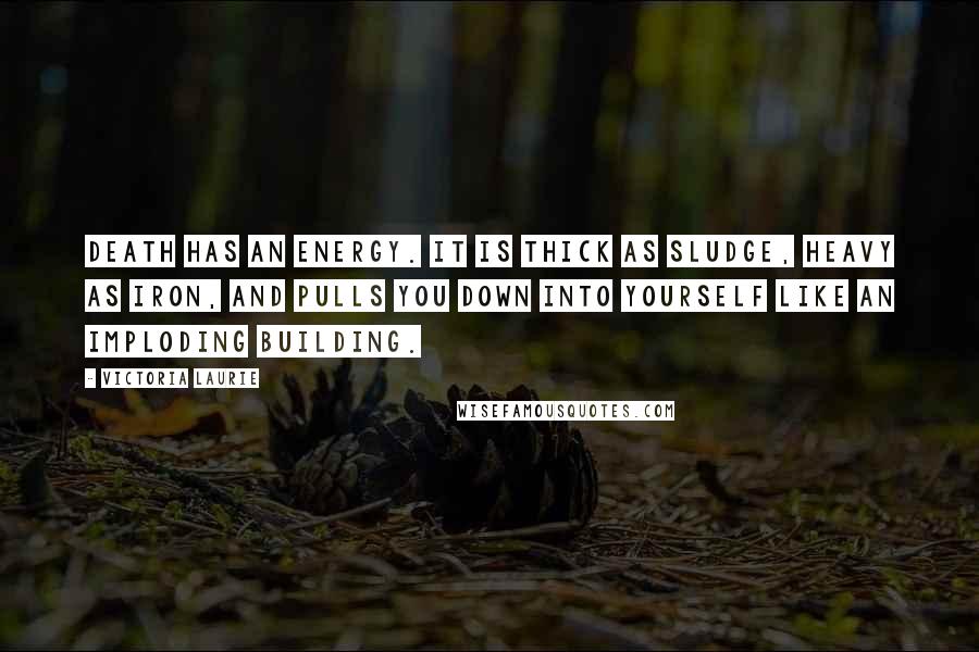 Victoria Laurie Quotes: Death has an energy. It is thick as sludge, heavy as iron, and pulls you down into yourself like an imploding building.