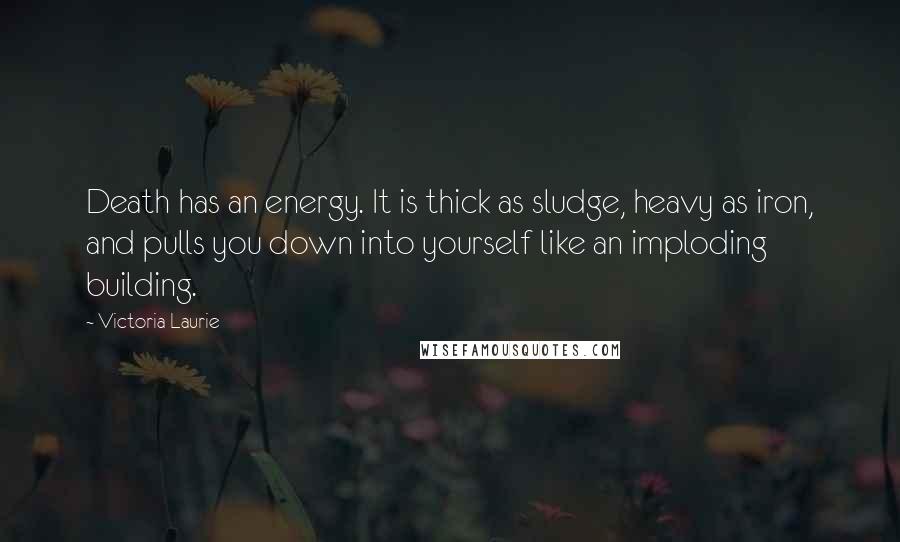 Victoria Laurie Quotes: Death has an energy. It is thick as sludge, heavy as iron, and pulls you down into yourself like an imploding building.