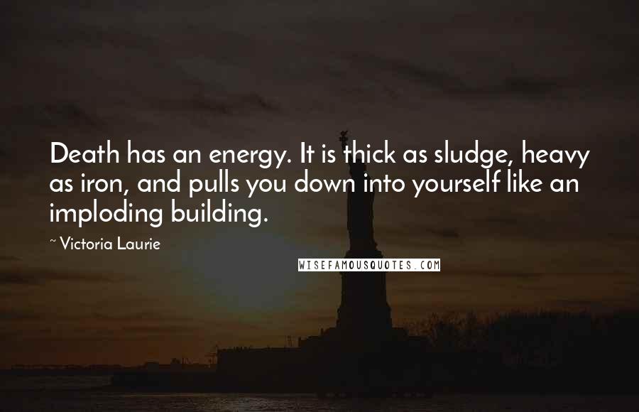 Victoria Laurie Quotes: Death has an energy. It is thick as sludge, heavy as iron, and pulls you down into yourself like an imploding building.