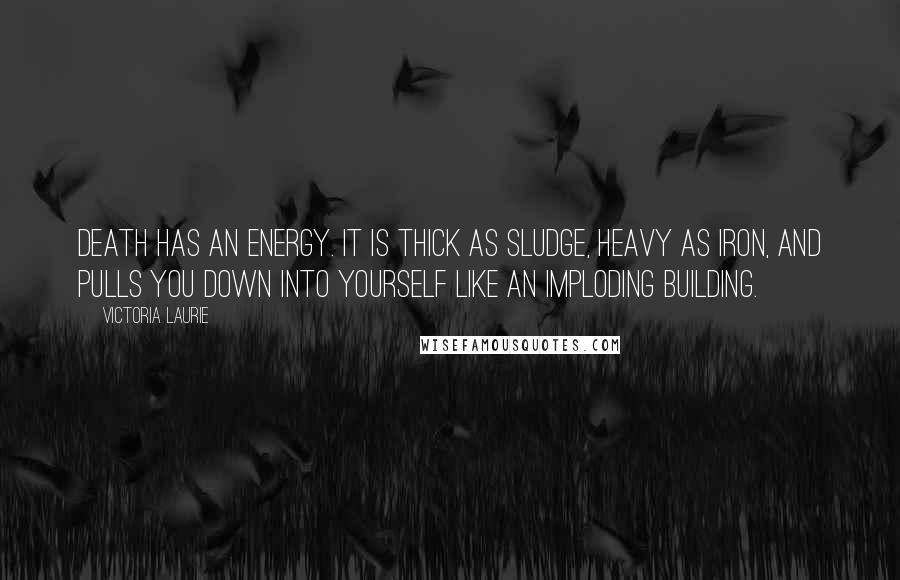Victoria Laurie Quotes: Death has an energy. It is thick as sludge, heavy as iron, and pulls you down into yourself like an imploding building.