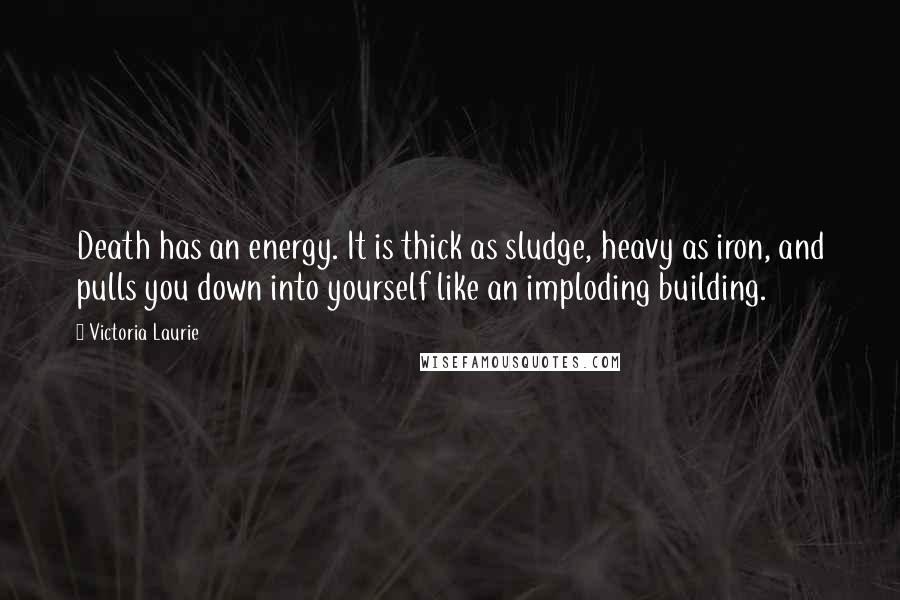 Victoria Laurie Quotes: Death has an energy. It is thick as sludge, heavy as iron, and pulls you down into yourself like an imploding building.