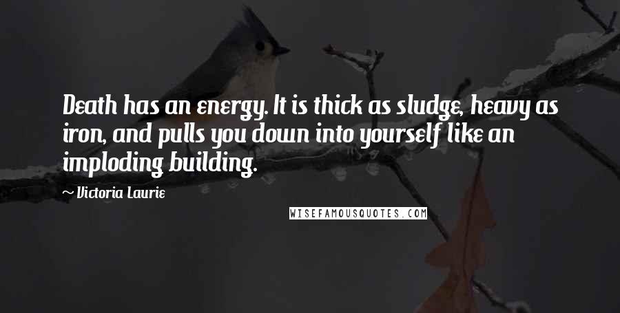 Victoria Laurie Quotes: Death has an energy. It is thick as sludge, heavy as iron, and pulls you down into yourself like an imploding building.