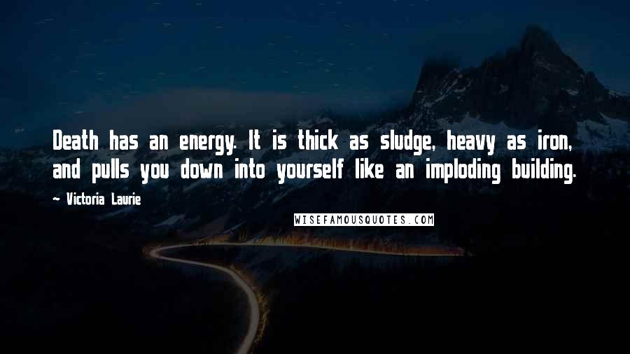 Victoria Laurie Quotes: Death has an energy. It is thick as sludge, heavy as iron, and pulls you down into yourself like an imploding building.