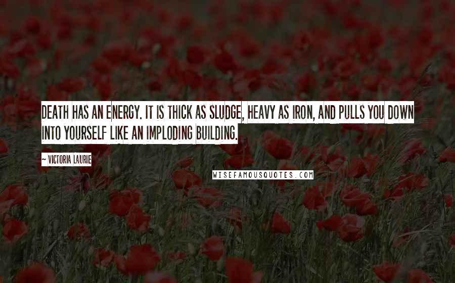 Victoria Laurie Quotes: Death has an energy. It is thick as sludge, heavy as iron, and pulls you down into yourself like an imploding building.