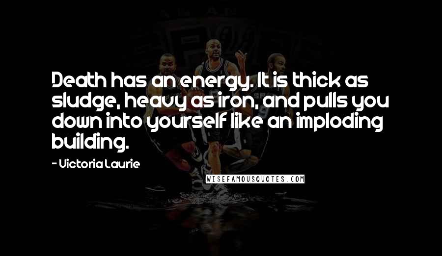 Victoria Laurie Quotes: Death has an energy. It is thick as sludge, heavy as iron, and pulls you down into yourself like an imploding building.